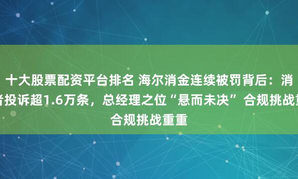 十大股票配資平臺排名 海爾消金連續(xù)被罰背后：消費者投訴超1.6萬條，總經(jīng)理之位“懸而未決” 合規(guī)挑戰(zhàn)重重