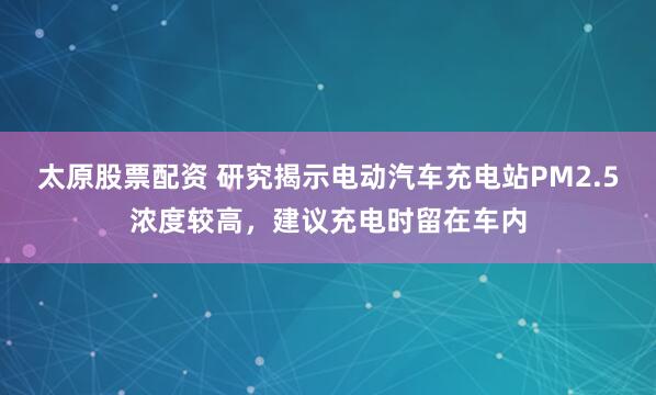 太原股票配資 研究揭示電動汽車充電站PM2.5濃度較高，建議充電時留在車內