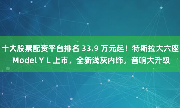 十大股票配資平臺(tái)排名 33.9 萬(wàn)元起！特斯拉大六座 Model Y L 上市，全新淺灰內(nèi)飾，音響大升級(jí)