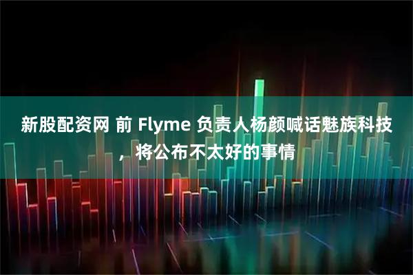 新股配資網 前 Flyme 負責人楊顏喊話魅族科技，將公布不太好的事情