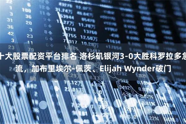 十大股票配資平臺排名 洛杉磯銀河3-0大勝科羅拉多急流，加布里埃爾-佩茨、Elijah Wynder破門