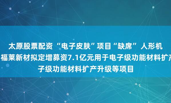 太原股票配資 “電子皮膚”項(xiàng)目“缺席” 人形機(jī)器人“牛股”福萊新材擬定增募資7.1億元用于電子級功能材料擴(kuò)產(chǎn)升級等項(xiàng)目