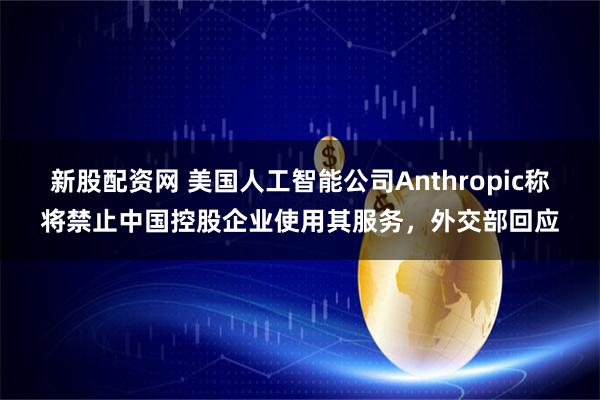 新股配資網 美國人工智能公司Anthropic稱將禁止中國控股企業使用其服務，外交部回應