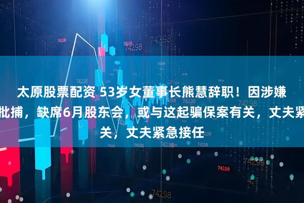 太原股票配資 53歲女董事長(zhǎng)熊慧辭職！因涉嫌詐騙被批捕，缺席6月股東會(huì)，或與這起騙保案有關(guān)，丈夫緊急接任