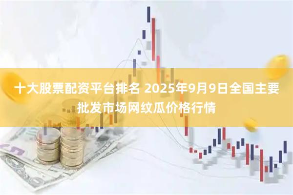 十大股票配資平臺排名 2025年9月9日全國主要批發市場網紋瓜價格行情