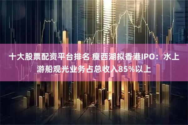 十大股票配資平臺排名 瘦西湖擬香港IPO：水上游船觀光業務占總收入85%以上