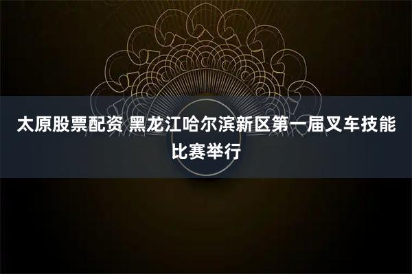 太原股票配資 黑龍江哈爾濱新區(qū)第一屆叉車(chē)技能比賽舉行