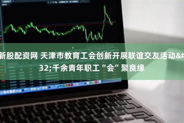 新股配資網 天津市教育工會創新開展聯誼交友活動 千余青年職工“會”聚良緣