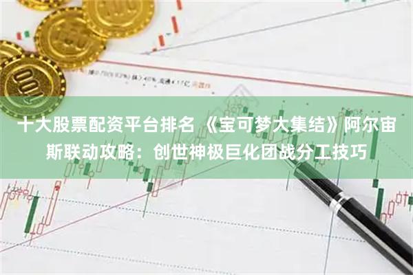 十大股票配資平臺排名 《寶可夢大集結》阿爾宙斯聯動攻略：創世神極巨化團戰分工技巧