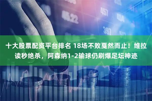 十大股票配資平臺排名 18場不敗戛然而止！維拉讀秒絕殺，阿森納1-2輸球仍刷爆足壇神跡